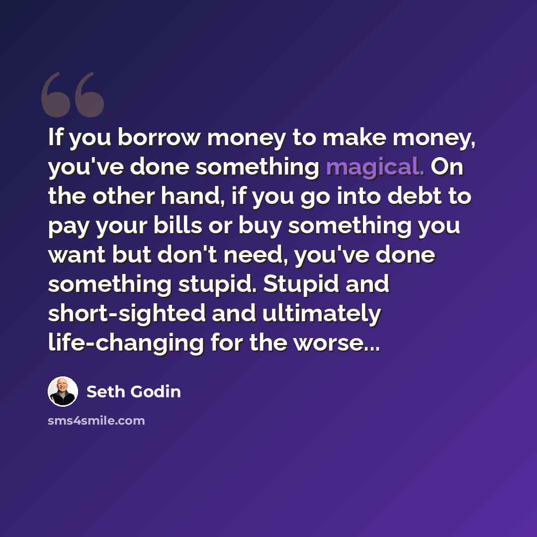 “If you borrow money to make money, you've done something magical. On the other hand, if you go into debt to pay your bills or buy something you want but don't need, you've done something stupid. Stupid and short-sighted and ultimately life-changing for the worse...” quote by Seth Godin
