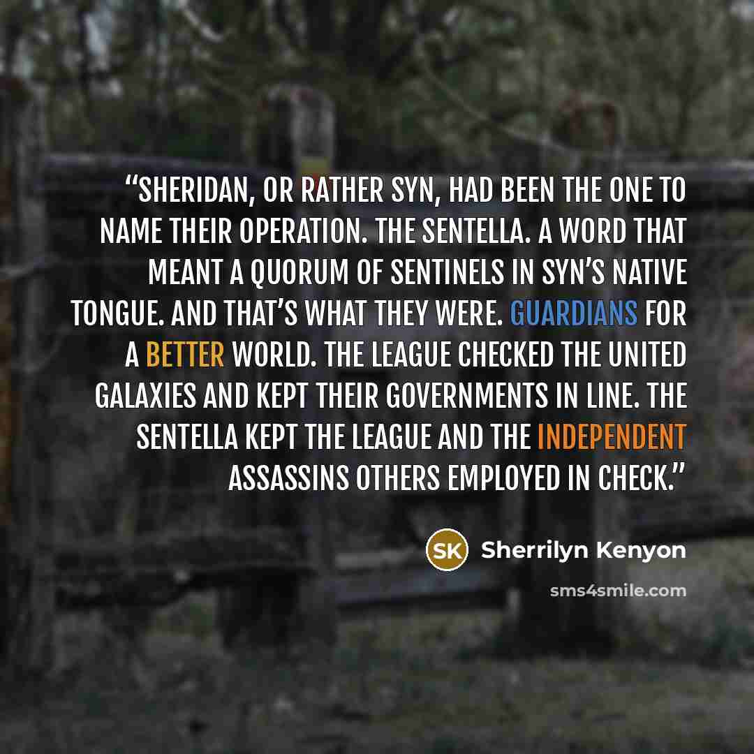 “Sheridan, or rather Syn, had been the one to name their operation. The Sentella. A word that meant a quorum of sentinels in Syn’s native tongue. And that’s what they were. Guardians for a better world. The League checked the united galaxies and kept their governments in line. The Sentella kept The…” quote by Sherrilyn Kenyon