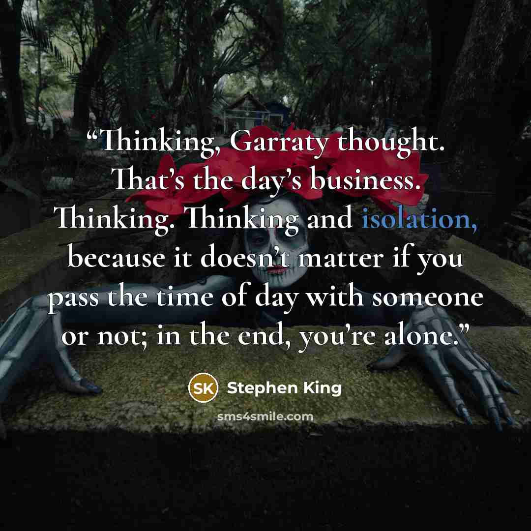 “Thinking, Garraty thought. That’s the day’s business. Thinking. Thinking and isolation, because it doesn’t matter if you pass the time of day with someone or not; in the end, you’re alone.” quote by Stephen King