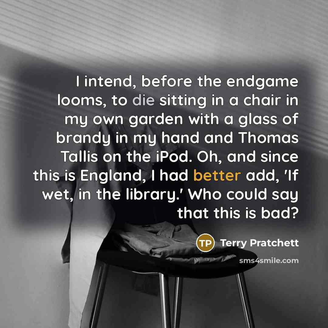 “I intend, before the endgame looms, to die sitting in a chair in my own garden with a glass of brandy in my hand and Thomas Tallis on the iPod. Oh, and since this is England, I had better add, 'If wet, in the library.' Who could say that this is bad?” quote by Terry Pratchett