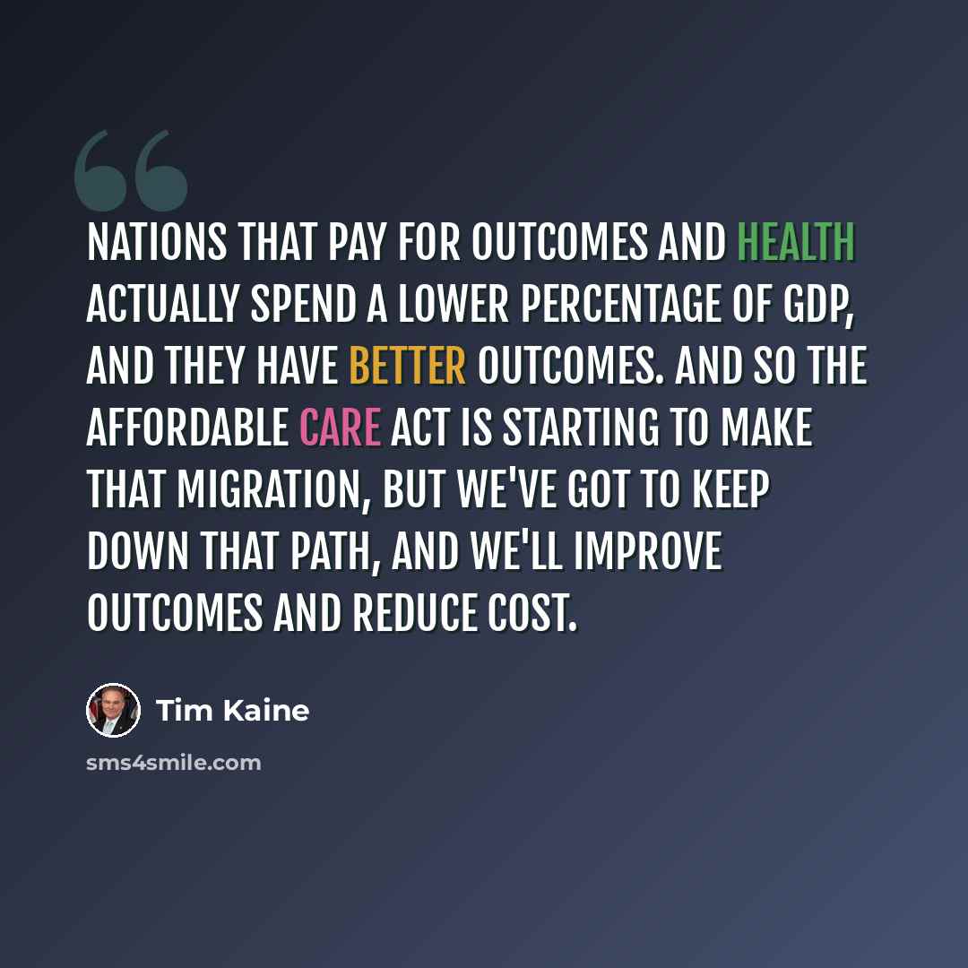 “Nations that pay for outcomes and health actually spend a lower percentage of GDP, and they have better outcomes. And so the Affordable Care Act is starting to make that migration, but we've got to keep down that path, and we'll improve outcomes and reduce cost.” quote by Tim Kaine