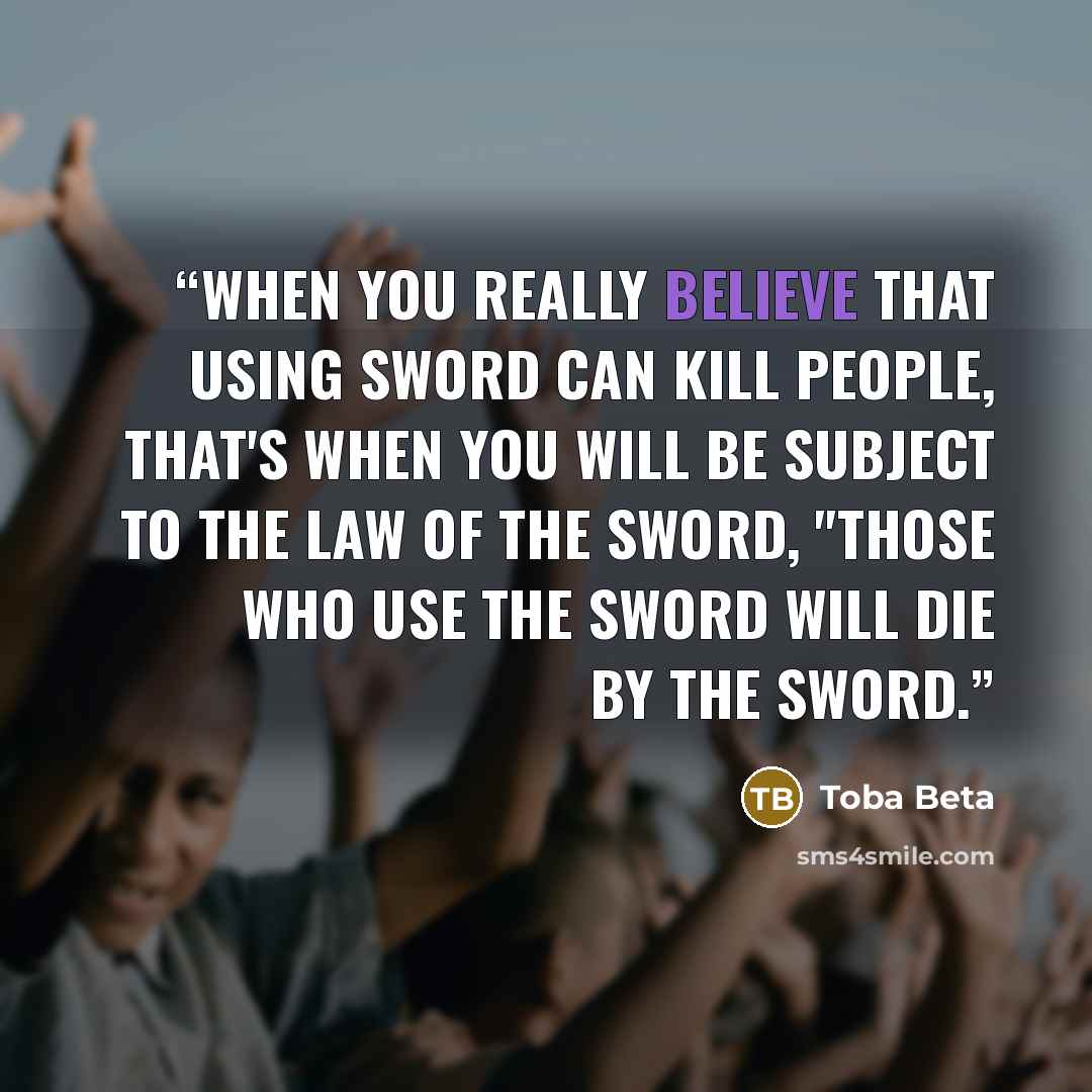 “When you really believe that using sword can kill people, that's when you will be subject to the law of the sword, "those who use the sword will die by the sword.” quote by Toba Beta