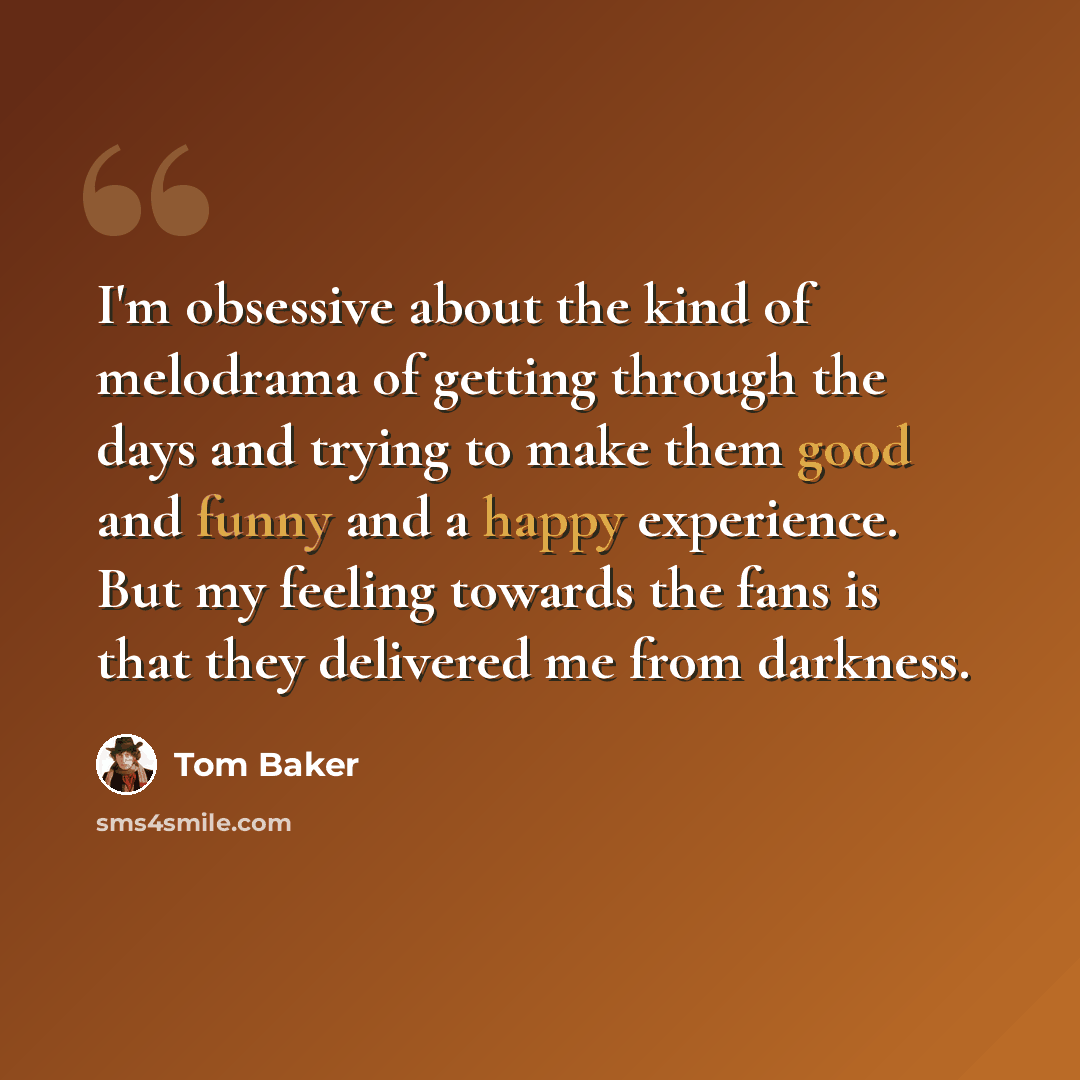 “I'm obsessive about the kind of melodrama of getting through the days and trying to make them good and funny and a happy experience. But my feeling towards the fans is that they delivered me from darkness.” quote by Tom Baker