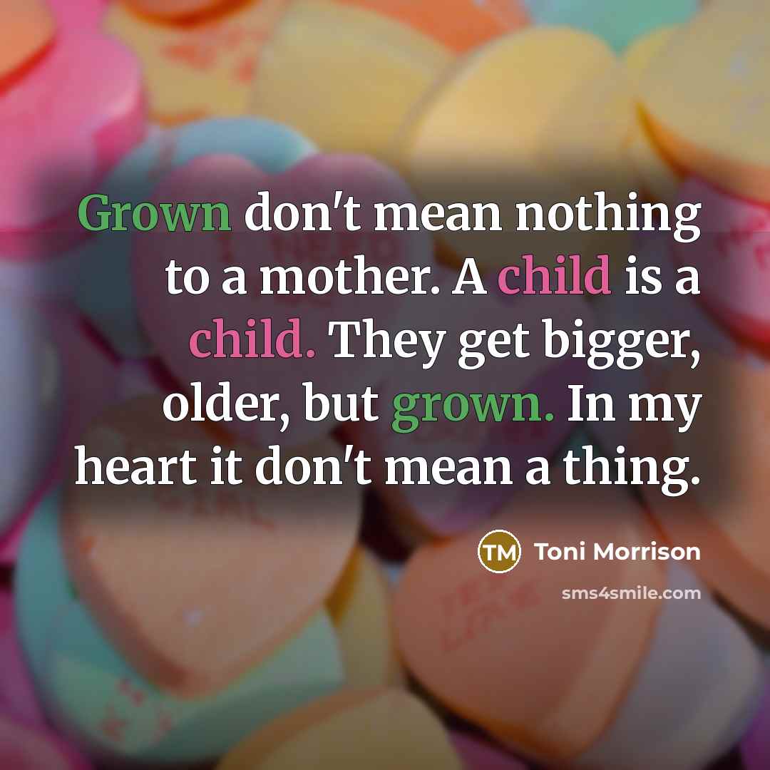 “Grown don't mean nothing to a mother. A child is a child. They get bigger, older, but grown. In my heart it don't mean a thing.” quote by Toni Morrison