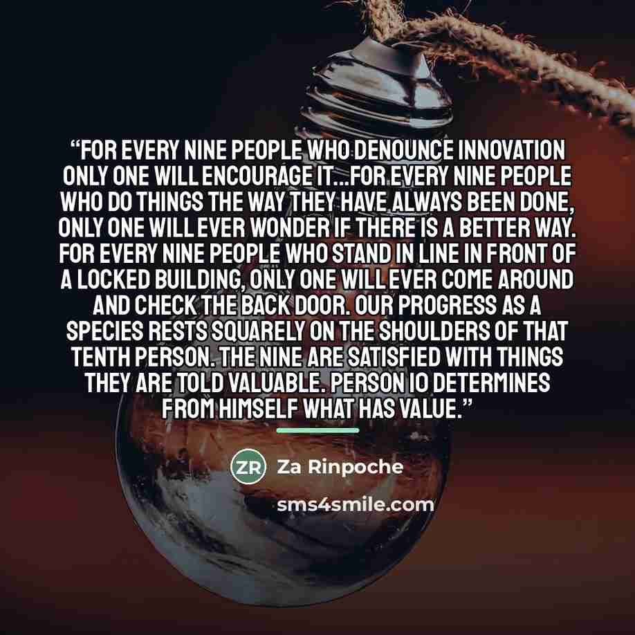 “For every nine people who denounce innovation only one will encourage it...For every nine people who do things the way they have always been done, only one will ever wonder if there is a better way. For every nine people who stand in line in front of a locked building, only one will ever come…” quote by Za Rinpoche