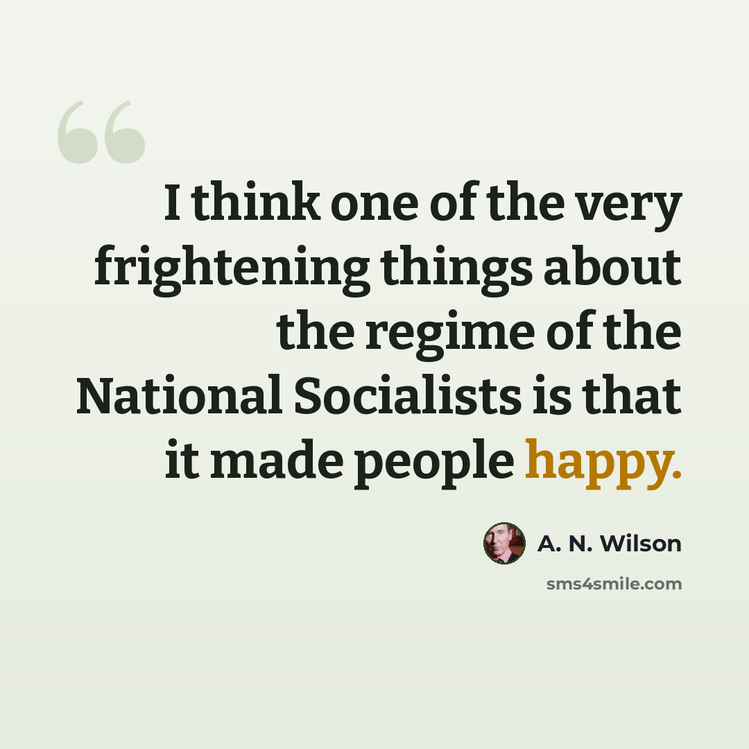 “I think one of the very frightening things about the regime of the National Socialists is that it made people happy.” quote by A. N. Wilson