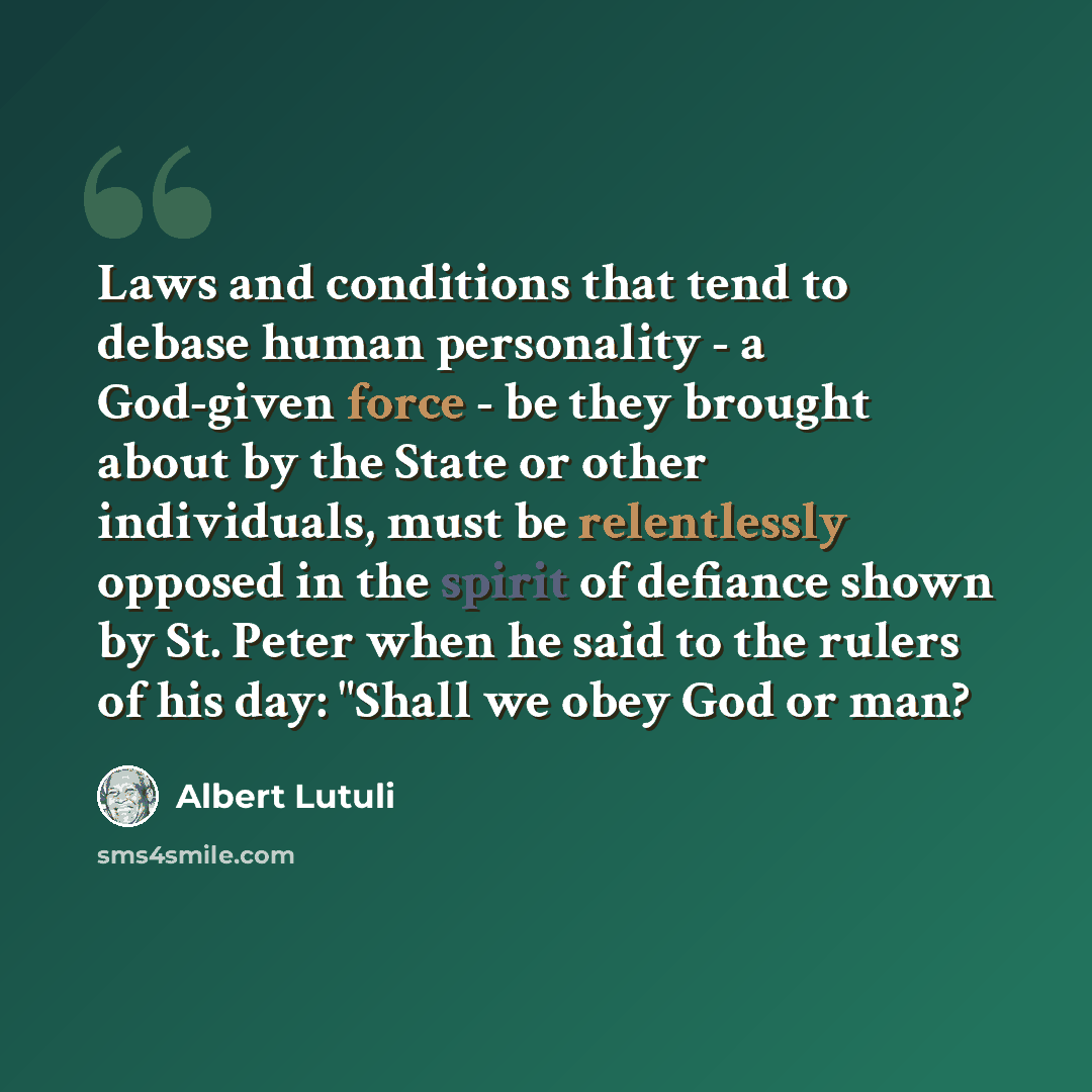 “Laws and conditions that tend to debase human personality - a God-given force - be they brought about by the State or other individuals, must be relentlessly opposed in the spirit of defiance shown by St. Peter when he said to the rulers of his day: "Shall we obey God or man?” quote by Albert Lutuli