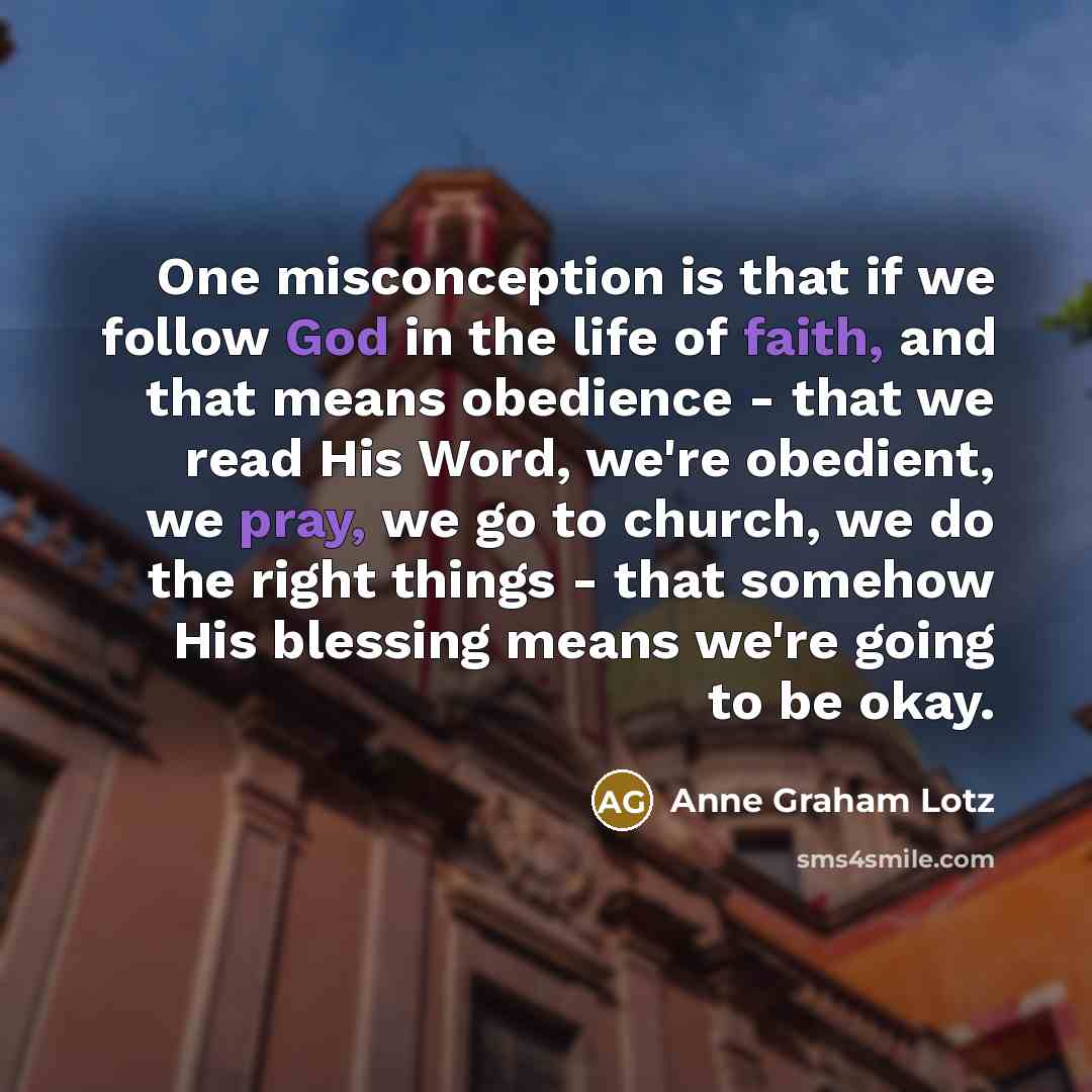 “One misconception is that if we follow God in the life of faith, and that means obedience - that we read His Word, we're obedient, we pray, we go to church, we do the right things - that somehow His blessing means we're going to be okay.” quote by Anne Graham Lotz
