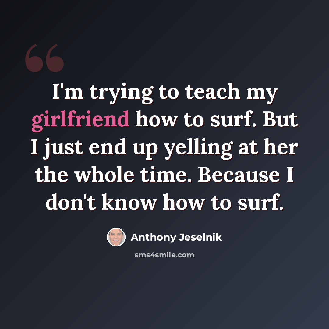 “I'm trying to teach my girlfriend how to surf. But I just end up yelling at her the whole time. Because I don't know how to surf.” quote by Anthony Jeselnik
