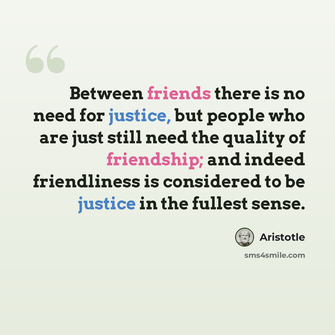 “Between friends there is no need for justice, but people who are just still need the quality of friendship; and indeed friendliness is considered to be justice in the fullest sense.” quote by Aristotle