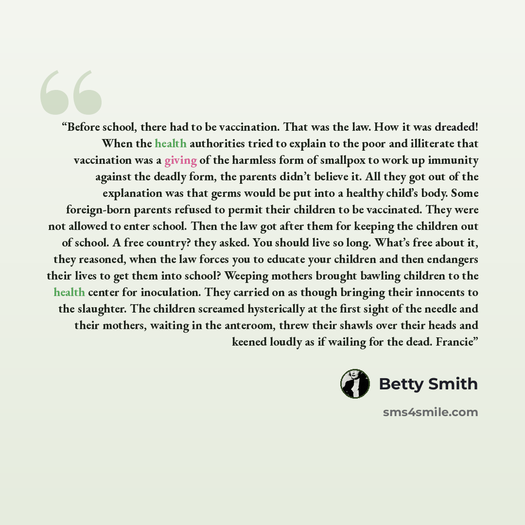 “Before school, there had to be vaccination. That was the law. How it was dreaded! When the health authorities tried to explain to the poor and illiterate that vaccination was a giving of the harmless form of smallpox to work up immunity against the deadly form, the parents didn’t believe it. All…” quote by Betty Smith