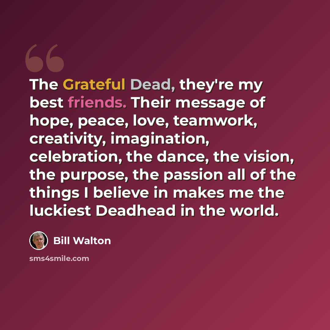 “The Grateful Dead, they're my best friends. Their message of hope, peace, love, teamwork, creativity, imagination, celebration, the dance, the vision, the purpose, the passion all of the things I believe in makes me the luckiest Deadhead in the world.” quote by Bill Walton
