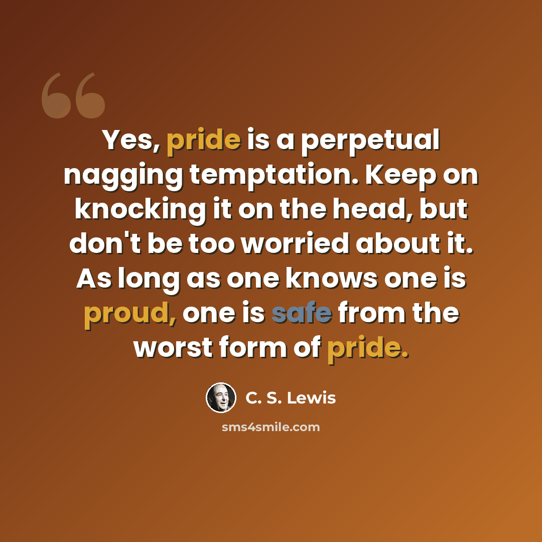 “Yes, pride is a perpetual nagging temptation. Keep on knocking it on the head, but don't be too worried about it. As long as one knows one is proud, one is safe from the worst form of pride.” quote by C. S. Lewis