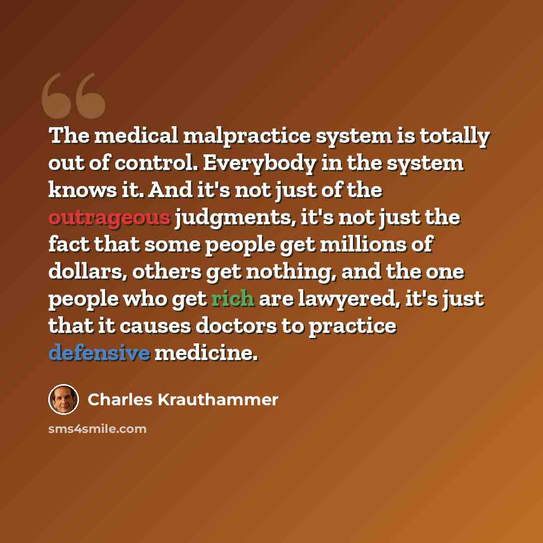 “The medical malpractice system is totally out of control. Everybody in the system knows it. And it's not just of the outrageous judgments, it's not just the fact that some people get millions of dollars, others get nothing, and the one people who get rich are lawyered, it's just that it causes…” quote by Charles Krauthammer