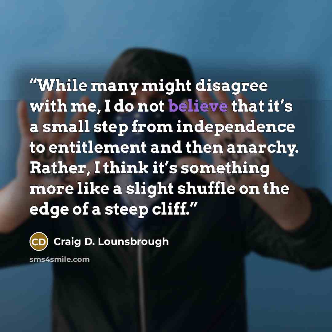 “While many might disagree with me, I do not believe that it’s a small step from independence to entitlement and then anarchy. Rather, I think it’s something more like a slight shuffle on the edge of a steep cliff.” quote by Craig D. Lounsbrough