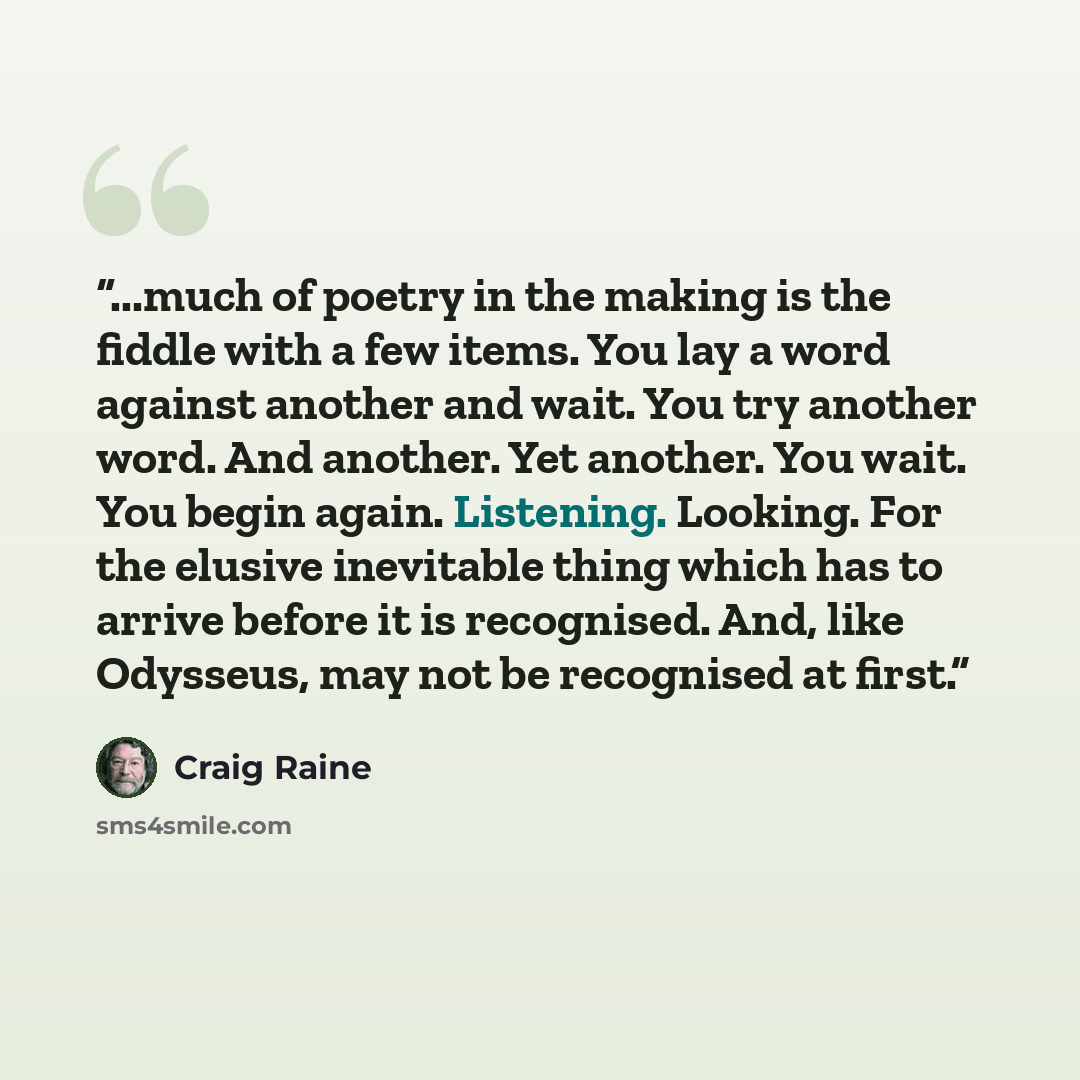 “...much of poetry in the making is the fiddle with a few items. You lay a word against another and wait. You try another word. And another. Yet another. You wait. You begin again. Listening. Looking. For the elusive inevitable thing which has to arrive before it is recognised. And, like Odysseus…” quote by Craig Raine