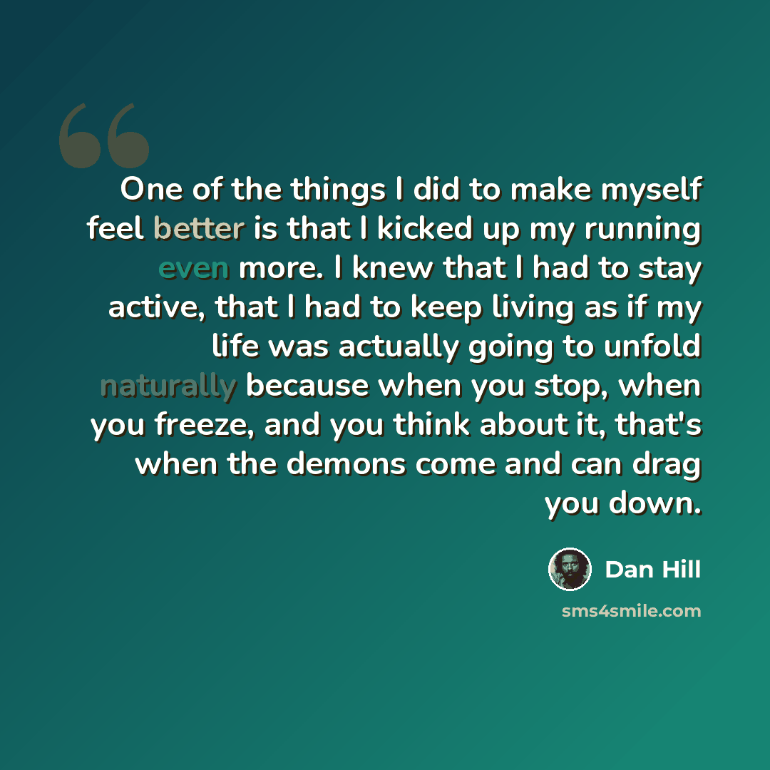 “One of the things I did to make myself feel better is that I kicked up my running even more. I knew that I had to stay active, that I had to keep living as if my life was actually going to unfold naturally because when you stop, when you freeze, and you think about it, that's when the demons come…” quote by Dan Hill