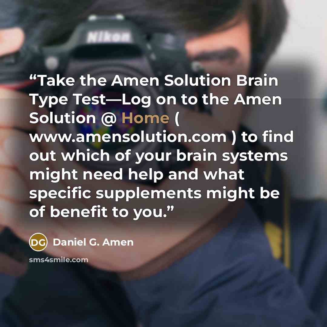 “Take the Amen Solution Brain Type Test—Log on to the Amen Solution @ Home ( www.amensolution.com ) to find out which of your brain systems might need help and what specific supplements might be of benefit to you.” quote by Daniel G. Amen