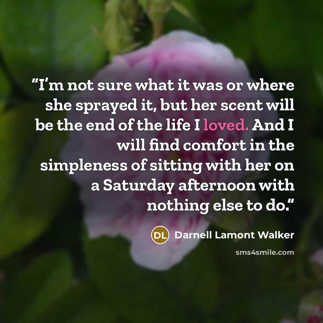 “I’m not sure what it was or where she sprayed it, but her scent will be the end of the life I loved. And I will find comfort in the simpleness of sitting with her on a Saturday afternoon with nothing else to do.” quote by Darnell Lamont Walker