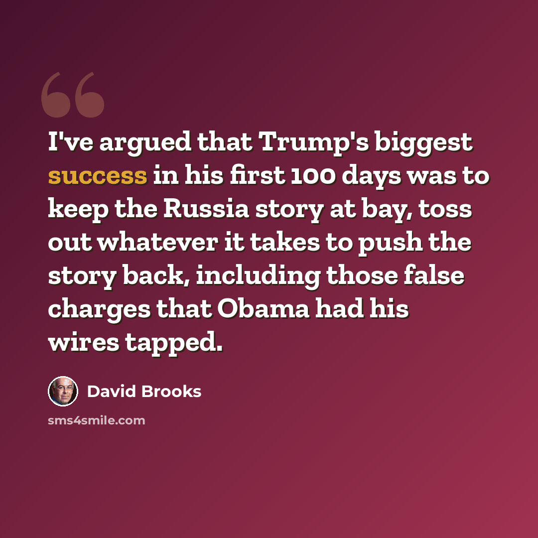 “I've argued that Trump's biggest success in his first 100 days was to keep the Russia story at bay, toss out whatever it takes to push the story back, including those false charges that Obama had his wires tapped.” quote by David Brooks