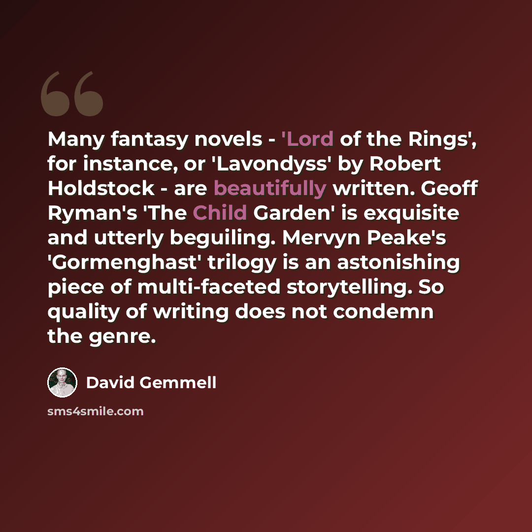 “Many fantasy novels - 'Lord of the Rings', for instance, or 'Lavondyss' by Robert Holdstock - are beautifully written. Geoff Ryman's 'The Child Garden' is exquisite and utterly beguiling. Mervyn Peake's 'Gormenghast' trilogy is an astonishing piece of multi-faceted storytelling. So quality of…” quote by David Gemmell