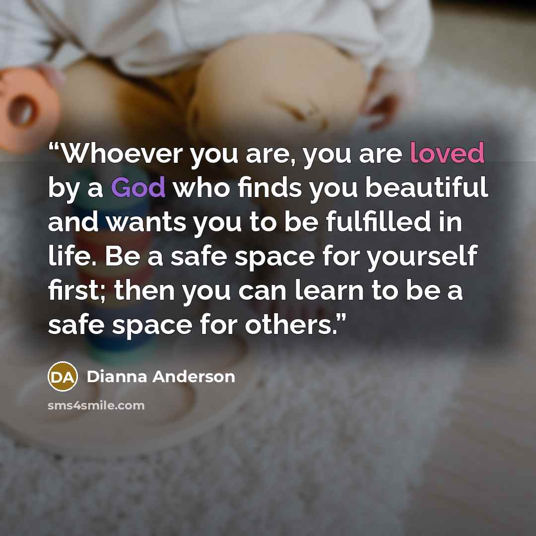 “Whoever you are, you are loved by a God who finds you beautiful and wants you to be fulfilled in life. Be a safe space for yourself first; then you can learn to be a safe space for others.” quote by Dianna Anderson