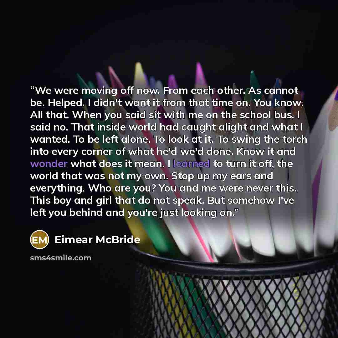 “We were moving off now. From each other. As cannot be. Helped. I didn't want it from that time on. You know. All that. When you said sit with me on the school bus. I said no. That inside world had caught alight and what I wanted. To be left alone. To look at it. To swing the torch into every…” quote by Eimear McBride