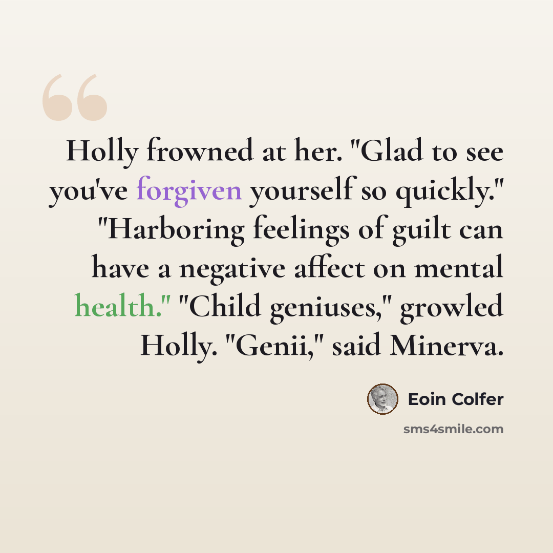 “Holly frowned at her. "Glad to see you've forgiven yourself so quickly." "Harboring feelings of guilt can have a negative affect on mental health." "Child geniuses," growled Holly. "Genii," said Minerva.” quote by Eoin Colfer