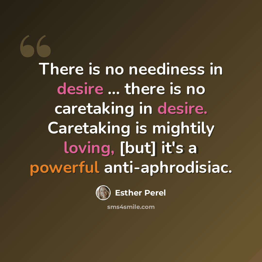 “There is no neediness in desire ... there is no caretaking in desire. Caretaking is mightily loving, [but] it's a powerful anti-aphrodisiac.” quote by Esther Perel
