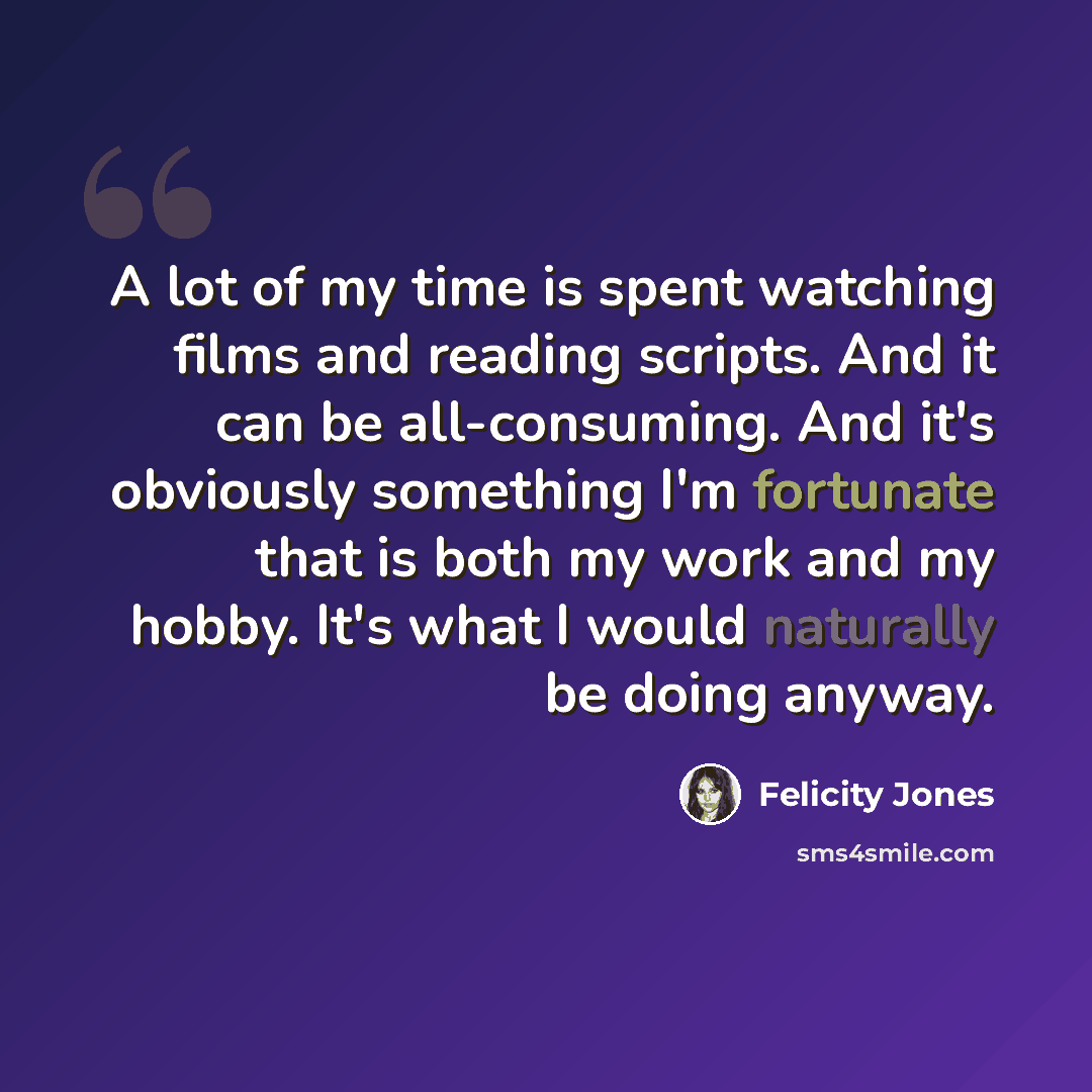“A lot of my time is spent watching films and reading scripts. And it can be all-consuming. And it's obviously something I'm fortunate that is both my work and my hobby. It's what I would naturally be doing anyway.” quote by Felicity Jones