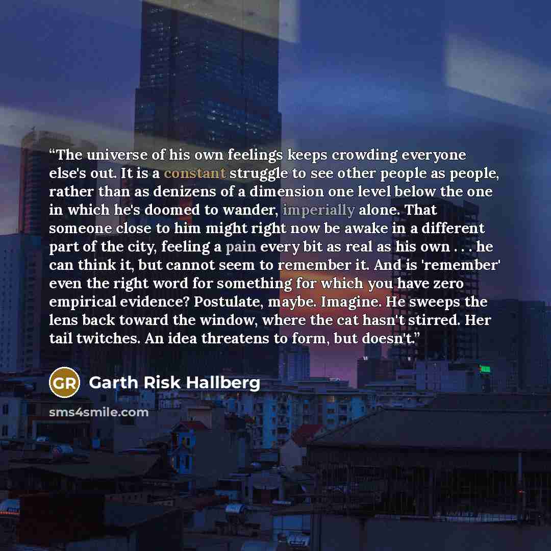 “The universe of his own feelings keeps crowding everyone else's out. It is a constant struggle to see other people as people, rather than as denizens of a dimension one level below the one in which he's doomed to wander, imperially alone. That someone close to him might right now be awake in a…” quote by Garth Risk Hallberg