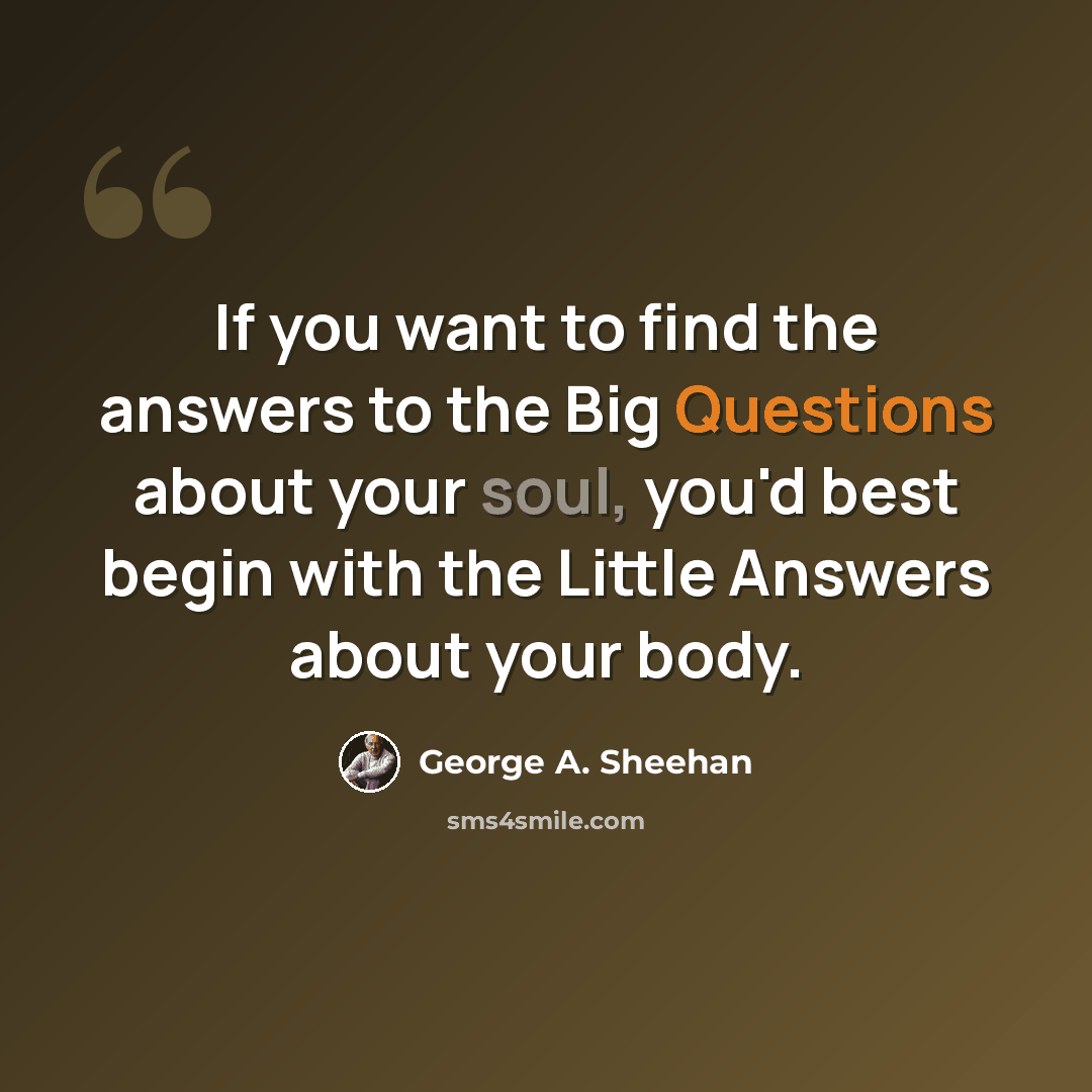 “If you want to find the answers to the Big Questions about your soul, you'd best begin with the Little Answers about your body.” quote by George A. Sheehan