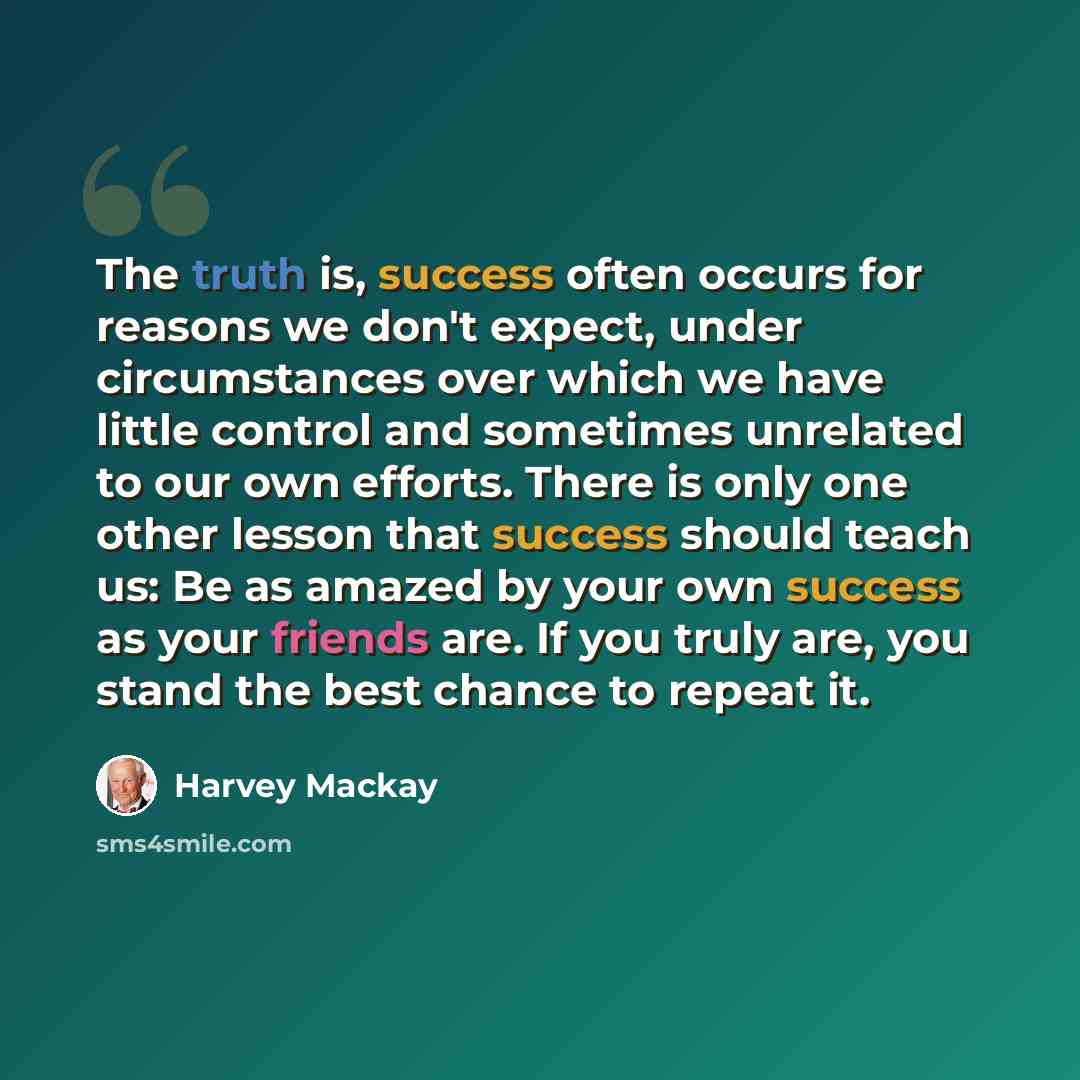 “The truth is, success often occurs for reasons we don't expect, under circumstances over which we have little control and sometimes unrelated to our own efforts. There is only one other lesson that success should teach us: Be as amazed by your own success as your friends are. If you truly are, you…” quote by Harvey Mackay
