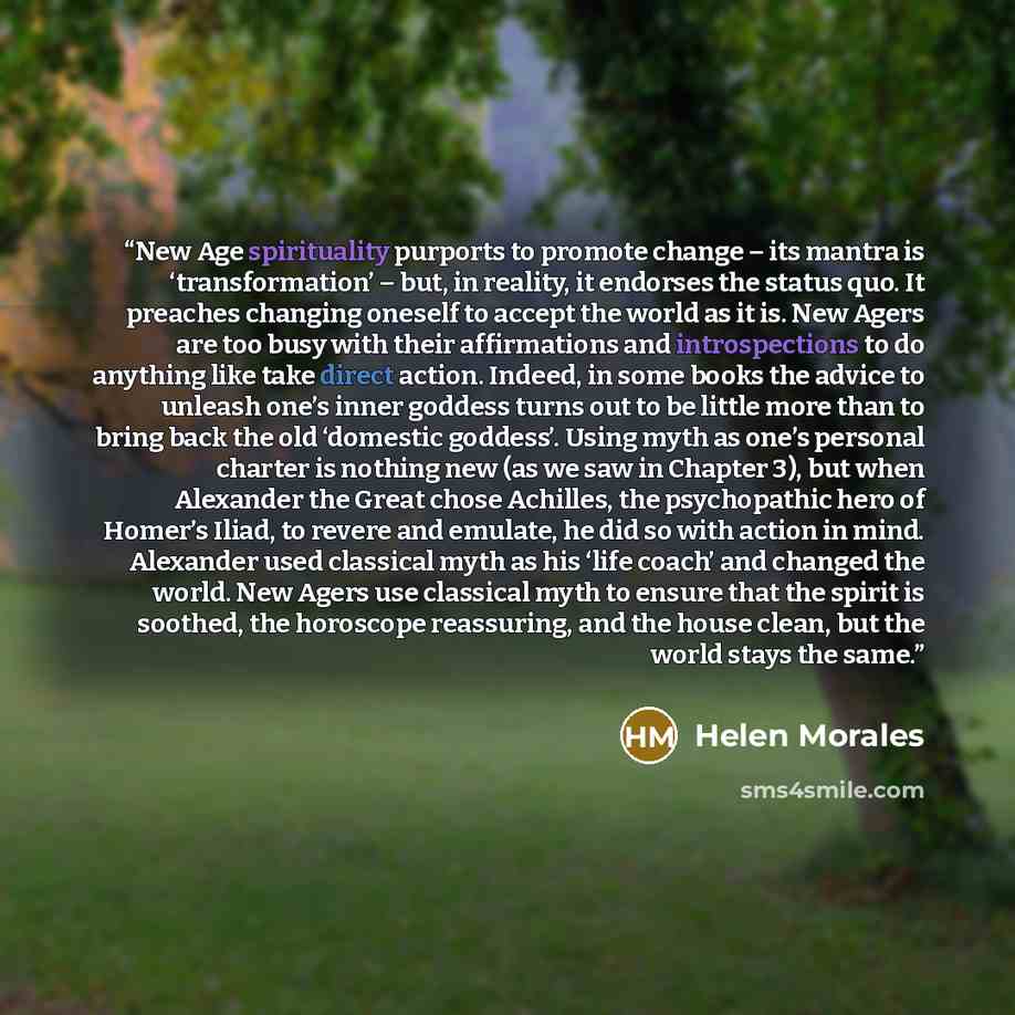 “New Age spirituality purports to promote change – its mantra is ‘transformation’ – but, in reality, it endorses the status quo. It preaches changing oneself to accept the world as it is. New Agers are too busy with their affirmations and introspections to do anything like take direct action…” quote by Helen Morales