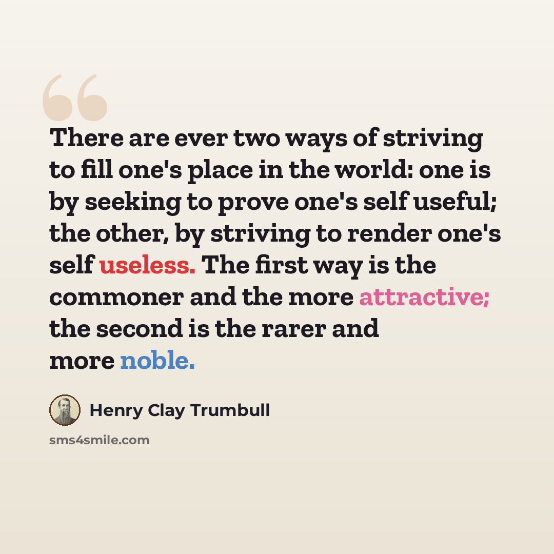 “There are ever two ways of striving to fill one's place in the world: one is by seeking to prove one's self useful; the other, by striving to render one's self useless. The first way is the commoner and the more attractive; the second is the rarer and more noble.” quote by Henry Clay Trumbull