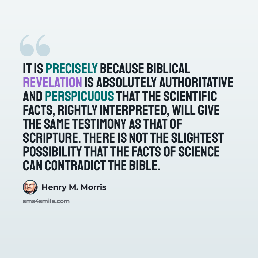 “It is precisely because Biblical revelation is absolutely authoritative and perspicuous that the scientific facts, rightly interpreted, will give the same testimony as that of Scripture. There is not the slightest possibility that the facts of science can contradict the Bible.” quote by Henry M. Morris