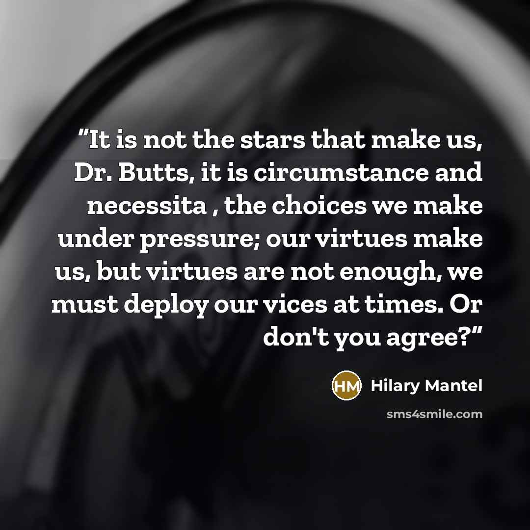 “It is not the stars that make us, Dr. Butts, it is circumstance and necessita , the choices we make under pressure; our virtues make us, but virtues are not enough, we must deploy our vices at times. Or don't you agree?” quote by Hilary Mantel