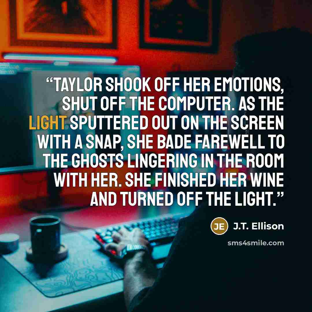 “Taylor shook off her emotions, shut off the computer. As the light sputtered out on the screen with a snap, she bade farewell to the ghosts lingering in the room with her. She finished her wine and turned off the light.” quote by J.T. Ellison
