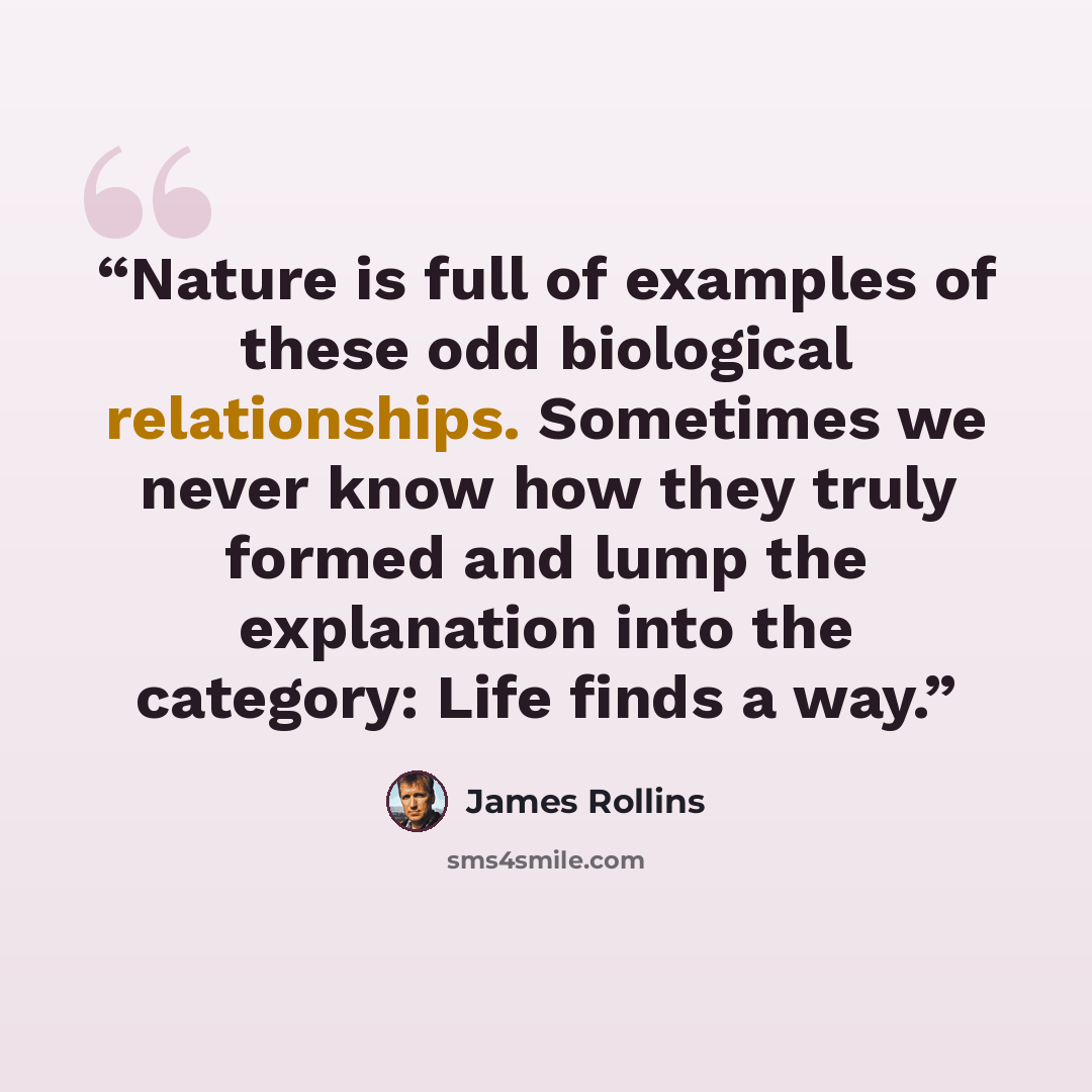 “Nature is full of examples of these odd biological relationships. Sometimes we never know how they truly formed and lump the explanation into the category: Life finds a way.” quote by James Rollins