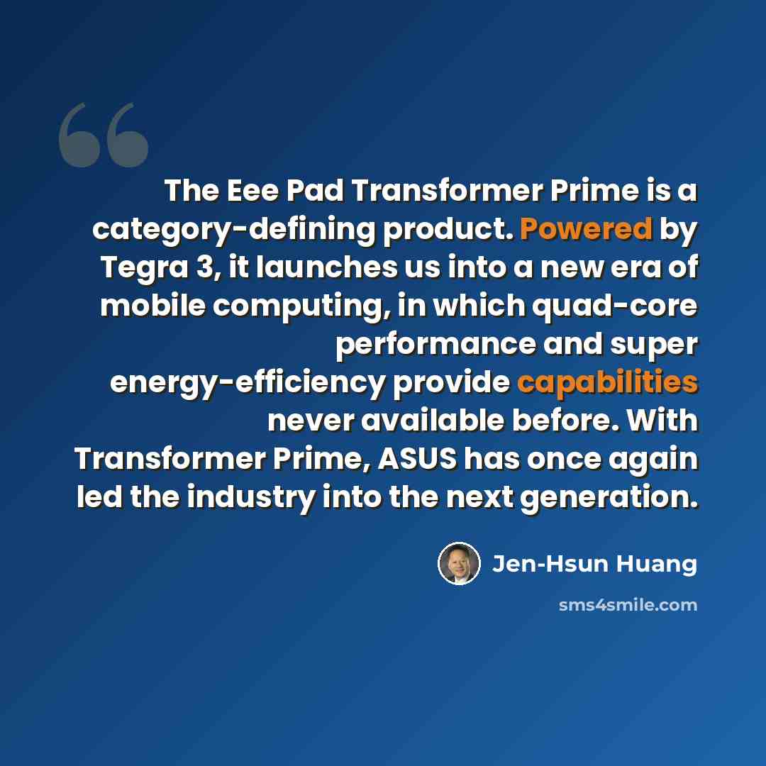 “The Eee Pad Transformer Prime is a category-defining product. Powered by Tegra 3, it launches us into a new era of mobile computing, in which quad-core performance and super energy-efficiency provide capabilities never available before. With Transformer Prime, ASUS has once again led the industry…” quote by Jen-Hsun Huang