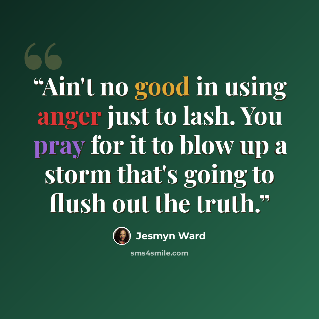 “Ain't no good in using anger just to lash. You pray for it to blow up a storm that's going to flush out the truth.” quote by Jesmyn Ward