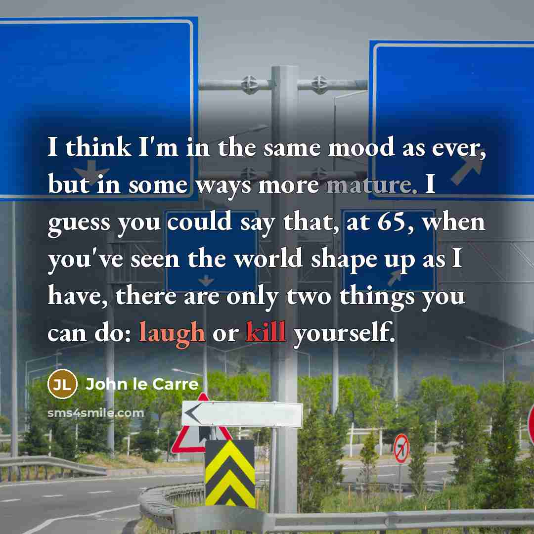 “I think I'm in the same mood as ever, but in some ways more mature. I guess you could say that, at 65, when you've seen the world shape up as I have, there are only two things you can do: laugh or kill yourself.” quote by John le Carre