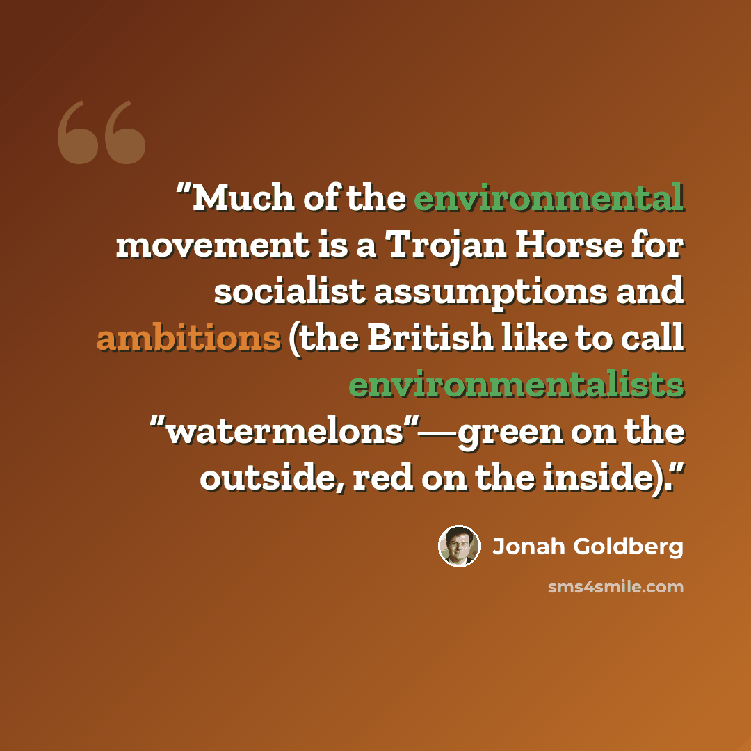 “Much of the environmental movement is a Trojan Horse for socialist assumptions and ambitions (the British like to call environmentalists “watermelons”—green on the outside, red on the inside).” quote by Jonah Goldberg