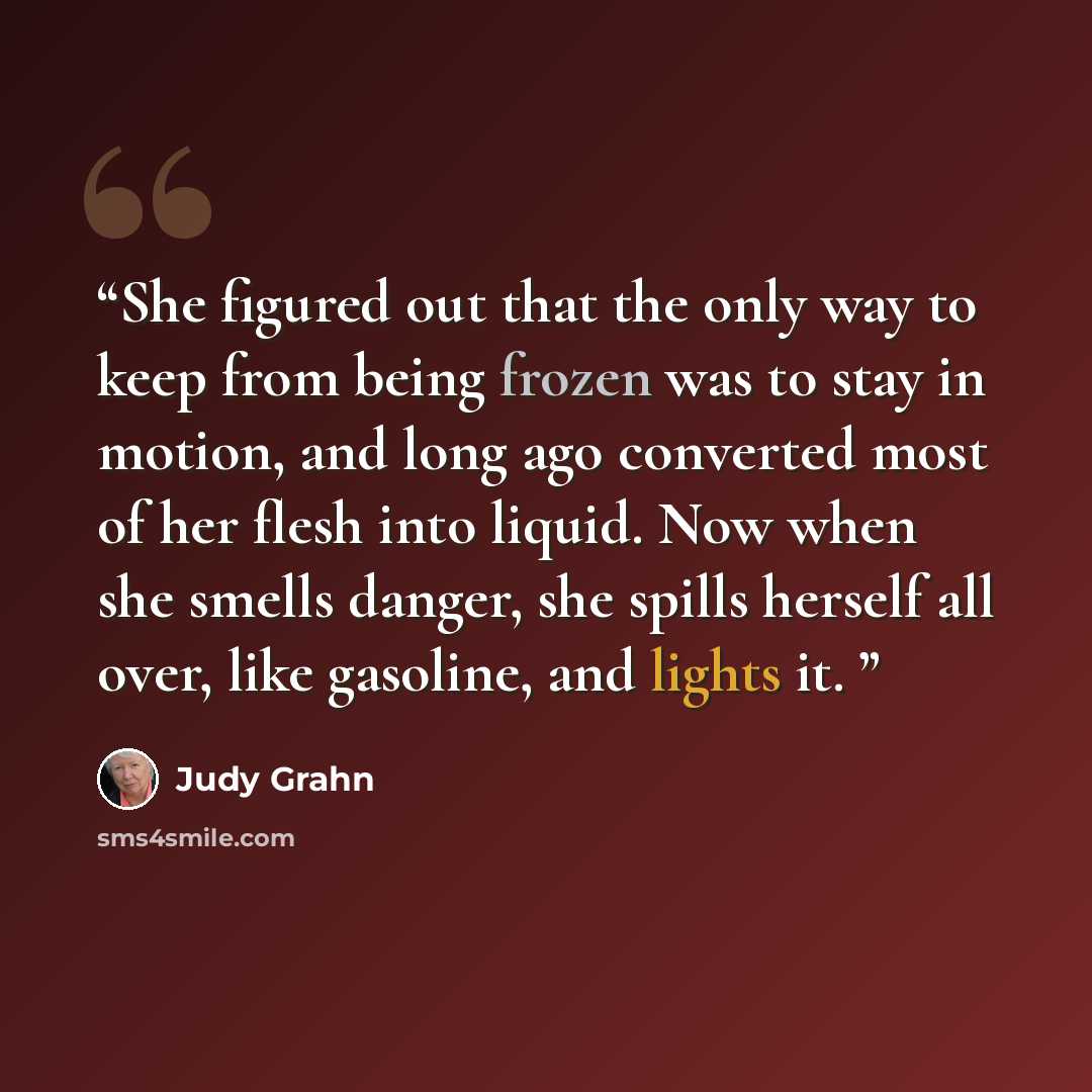 “She figured out that the only way to keep from being frozen was to stay in motion, and long ago converted most of her flesh into liquid. Now when she smells danger, she spills herself all over, like gasoline, and lights it.” quote by Judy Grahn