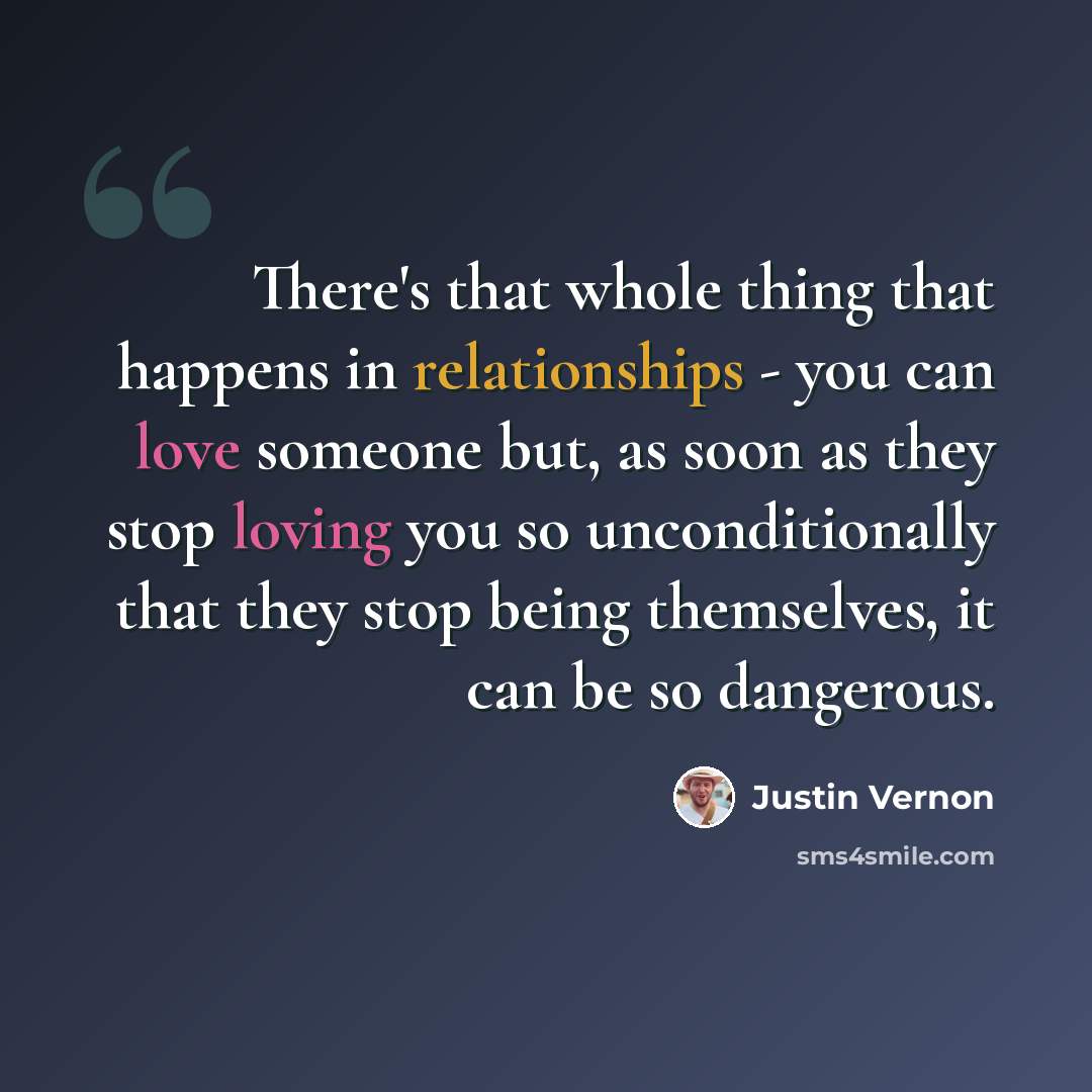 “There's that whole thing that happens in relationships - you can love someone but, as soon as they stop loving you so unconditionally that they stop being themselves, it can be so dangerous.” quote by Justin Vernon