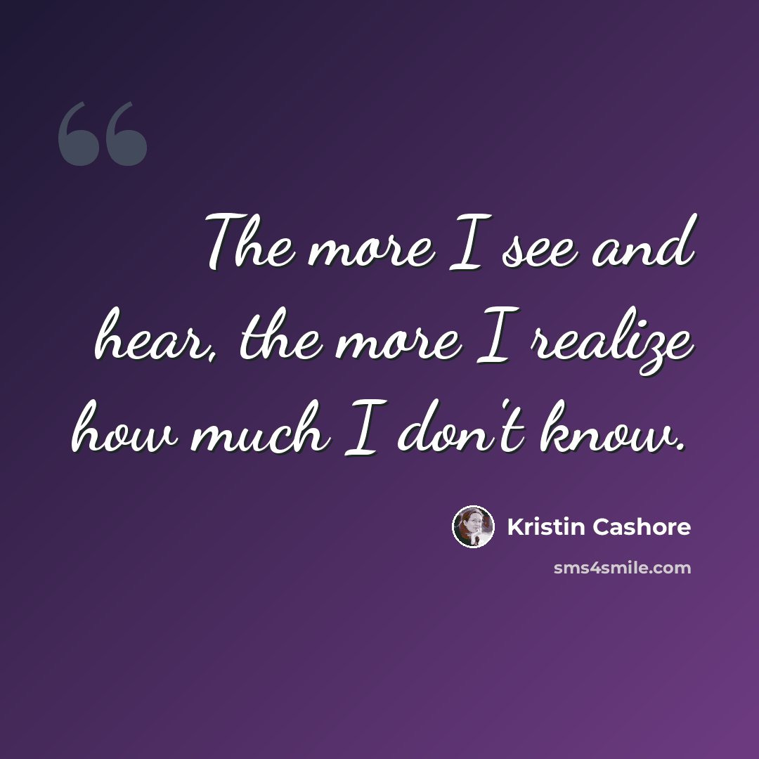 “The more I see and hear, the more I realize how much I don't know.” quote by Kristin Cashore