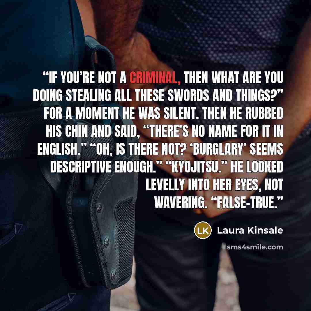 “If you’re not a criminal, then what are you doing stealing all these swords and things?” For a moment he was silent. Then he rubbed his chin and said, “There’s no name for it in English.” “Oh, is there not? ‘Burglary’ seems descriptive enough.” “Kyojitsu.” He looked levelly into her eyes, not…” quote by Laura Kinsale