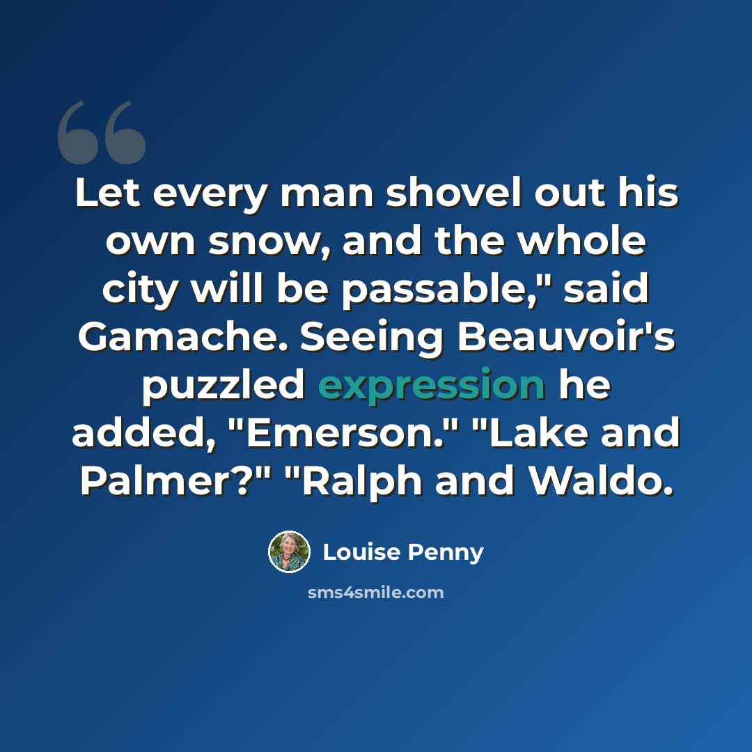 “Let every man shovel out his own snow, and the whole city will be passable," said Gamache. Seeing Beauvoir's puzzled expression he added, "Emerson." "Lake and Palmer?" "Ralph and Waldo.” quote by Louise Penny