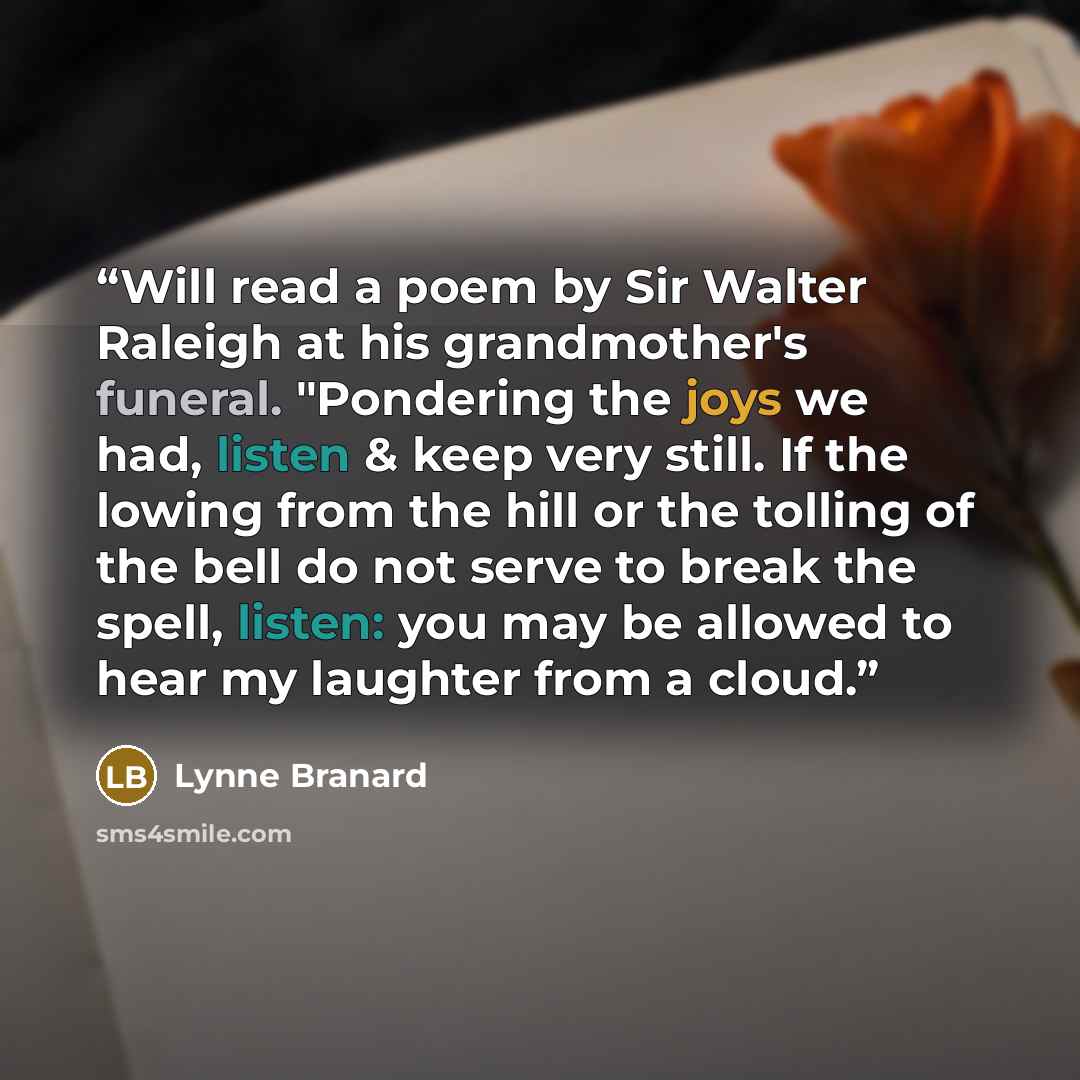 “Will read a poem by Sir Walter Raleigh at his grandmother's funeral. "Pondering the joys we had, listen & keep very still. If the lowing from the hill or the tolling of the bell do not serve to break the spell, listen: you may be allowed to hear my laughter from a cloud.” quote by Lynne Branard