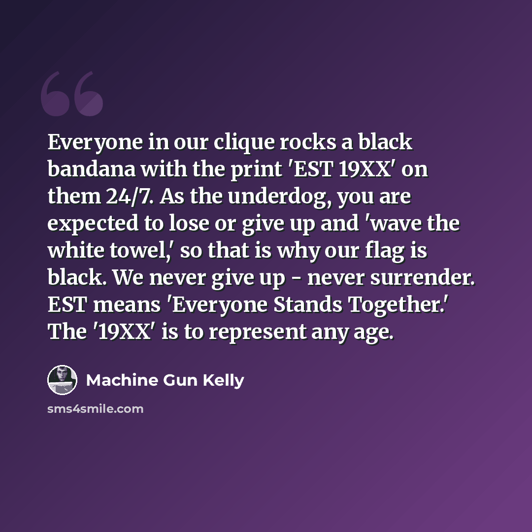 “Everyone in our clique rocks a black bandana with the print 'EST 19XX' on them 24/7. As the underdog, you are expected to lose or give up and 'wave the white towel,' so that is why our flag is black. We never give up - never surrender. EST means 'Everyone Stands Together.' The '19XX' is to…” quote by Machine Gun Kelly